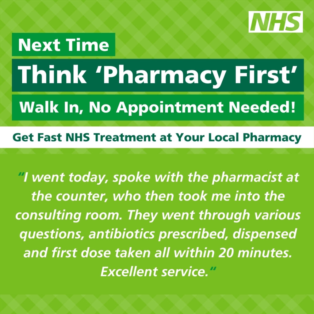 Green square graphic with the NHS logo in the top right hand corner. White text on a green background reads 'Next Time Think 'Pharmacy First' Walk In, No Appointment Needed!'. Underneath this in green text reads 'Get Fast NHS Treatment at Your Local Pharmacy' Text below this in white reads 'I went in today, spoke with the pharmacist at the counter, who then took me into the consulting room. They went through various questions, antibiotics prescribed, dispensed and first dose taken all within 20 minutes. Excellent service.'