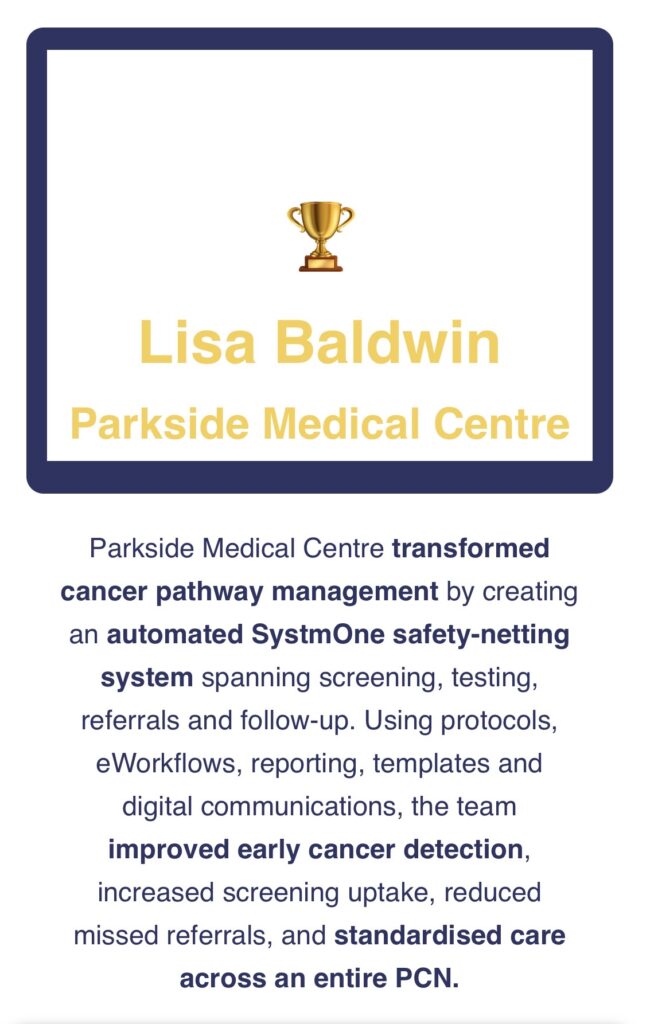 A certificate-style graphic with a light grey background and a thick dark blue rectangular border. At the top centre inside the border is a small gold trophy icon. Below the trophy, large gold text reads: “Lisa Baldwin” Underneath, in slightly smaller gold text: “Parkside Medical Centre” Beneath the bordered section, there is a paragraph of dark blue text describing an achievement. Some phrases are bolded for emphasis. The text reads: “Parkside Medical Centre transformed cancer pathway management by creating an automated SystmOne safety-netting system spanning screening, testing, referrals and follow-up. Using protocols, eWorkflows, reporting, templates and digital communications, the team improved early cancer detection, increased screening uptake, reduced missed referrals, and standardised care across an entire PCN.”